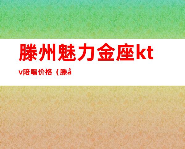 滕州魅力金座ktv陪唱价格（滕州哪家ktv陪唱漂亮）