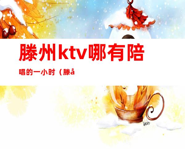 滕州ktv哪有陪唱的一小时（滕州哪家ktv陪唱漂亮）