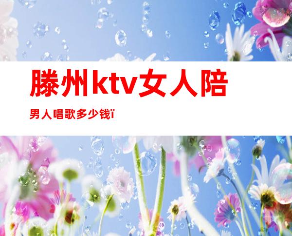 滕州ktv女人陪男人唱歌多少钱（ktv女陪唱一次多少钱）