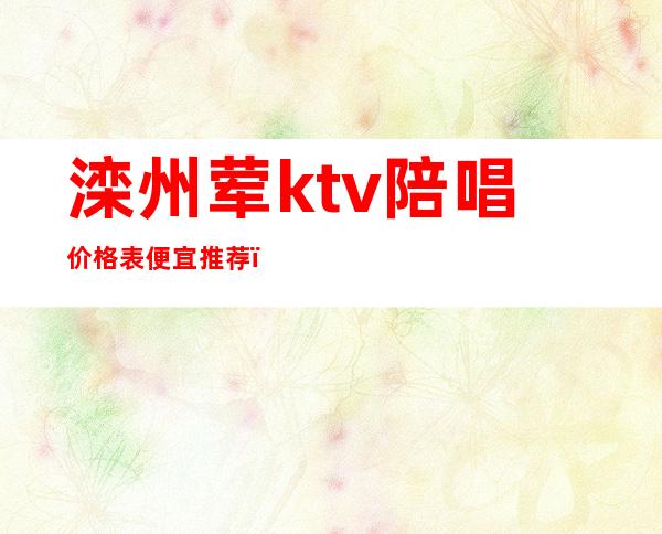 滦州荤ktv陪唱价格表便宜推荐（滦州ktv带陪酒女孩子出台吗）