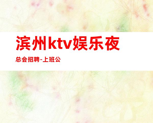 滨州ktv娱乐夜总会招聘-上班公平不挑人