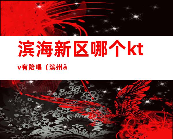 滨海新区哪个ktv有陪唱（滨州哪里有陪唱的ktv）