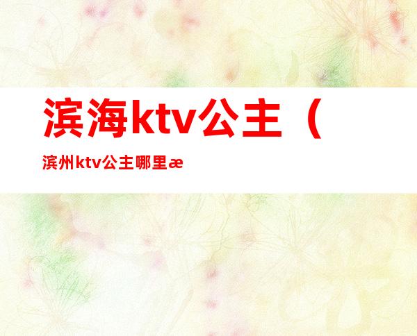 滨海ktv公主（滨州ktv公主哪里滴漂亮）