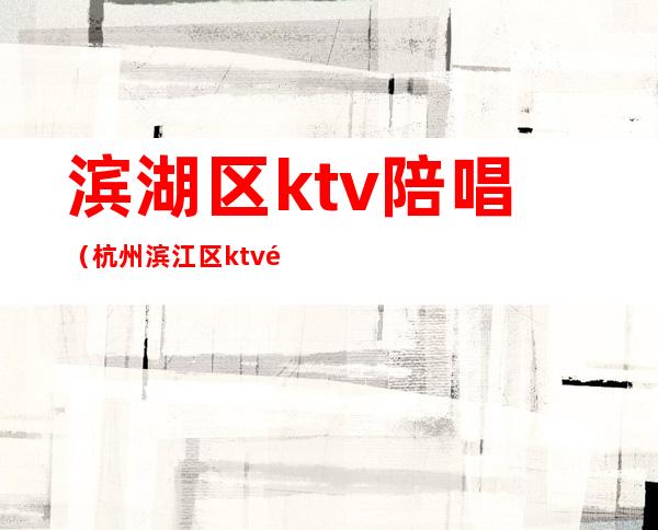 滨湖区ktv陪唱（杭州滨江区ktv陪唱）