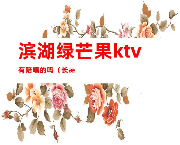 滨湖绿芒果ktv有陪唱的吗?（长沙芒果ktv可以点陪唱吗）