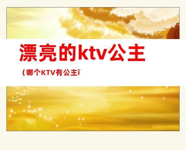 漂亮的ktv公主（哪个KTV有公主）