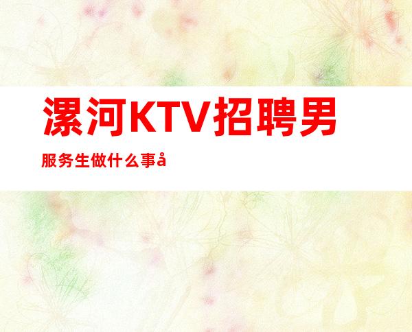 漯河KTV招聘男服务生=做什么事先考察很重要