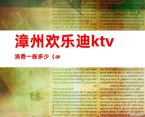 漳州欢乐迪ktv消费一般多少（漳州迪吧有哪些）