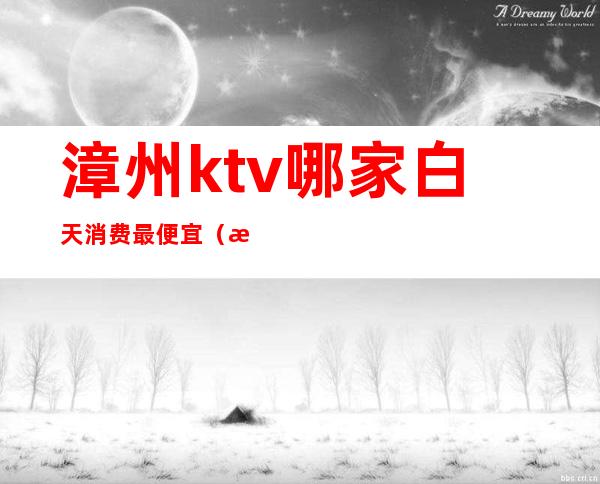 漳州ktv哪家白天消费最便宜（漳州ktv有几家）