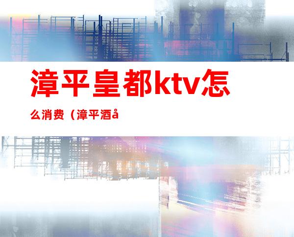 漳平皇都ktv怎么消费（漳平酒吧消费）