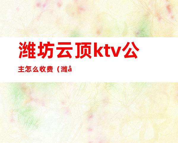 潍坊云顶ktv公主怎么收费（潍坊哪家ktv有公主吗）