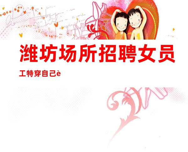 潍坊场所招聘女员工特 穿自己衣服上班 待遇好 工资高