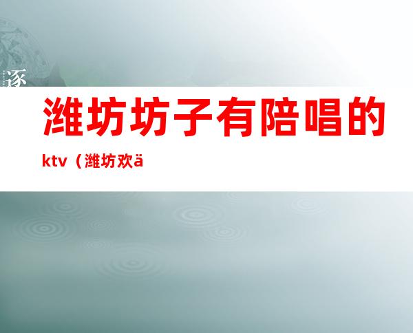 潍坊坊子有陪唱的ktv（潍坊欢乐时光ktv有陪唱吗）