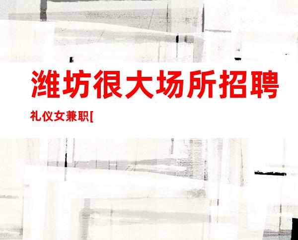 潍坊很大场所招聘礼仪女兼职[无竞争稳定包住宿]很棒