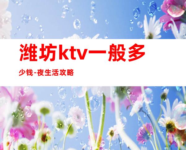 潍坊ktv一般多少钱-夜生活攻略 – 潍坊奎文商务KTV