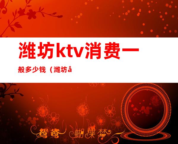 潍坊ktv消费一般多少钱（潍坊哪里ktv好玩）