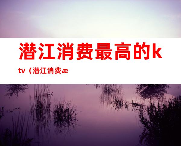 潜江消费最高的ktv（潜江消费水平）