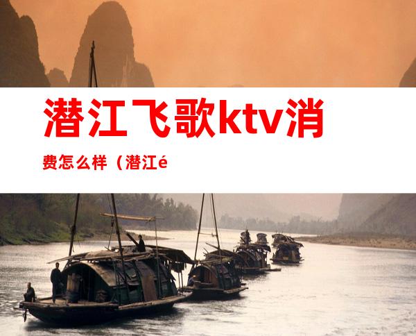 潜江飞歌ktv消费怎么样（潜江飞歌ktv电话）