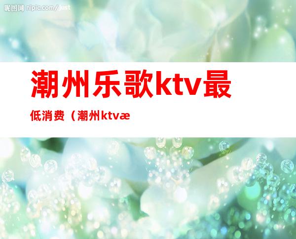 潮州乐歌ktv最低消费（潮州ktv排名）