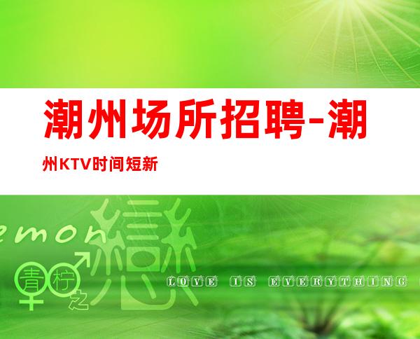 潮州场所招聘-潮州KTV时间短新人新开场所