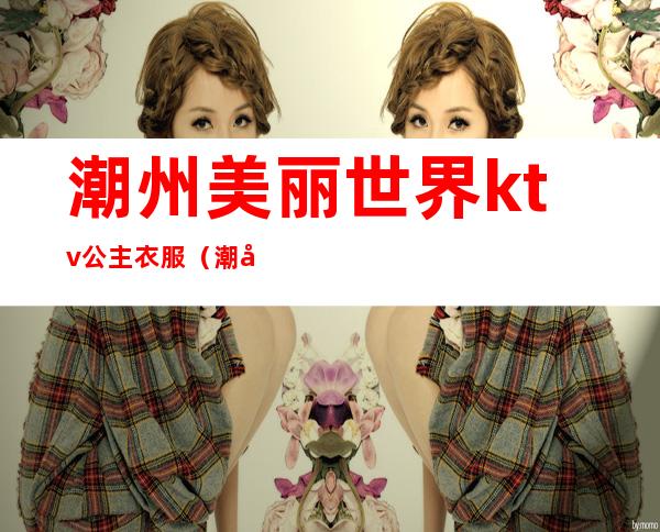 潮州美丽世界ktv公主衣服（潮州美丽世界ktv）