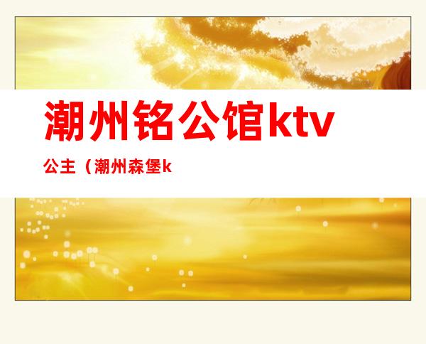 潮州铭公馆ktv公主（潮州森堡ktv公主）