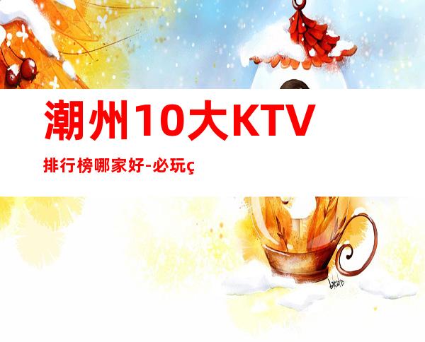 潮州10大KTV排行榜哪家好-必玩的10大KTV排行榜哪家好 – 兰州七里河商务KTV