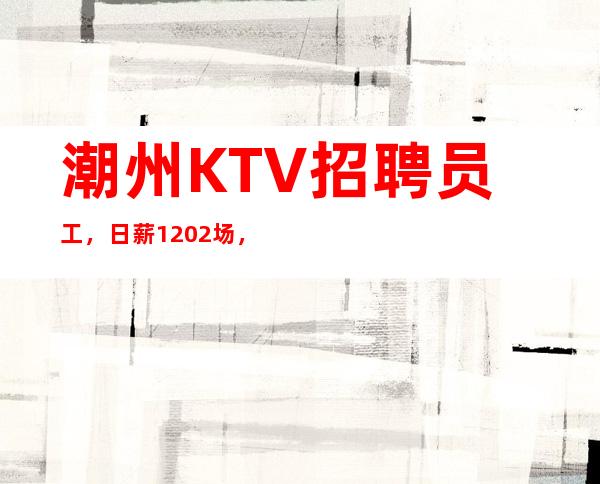 潮州KTV招聘员工，日薪1202/场，改变人生之路，收入多多