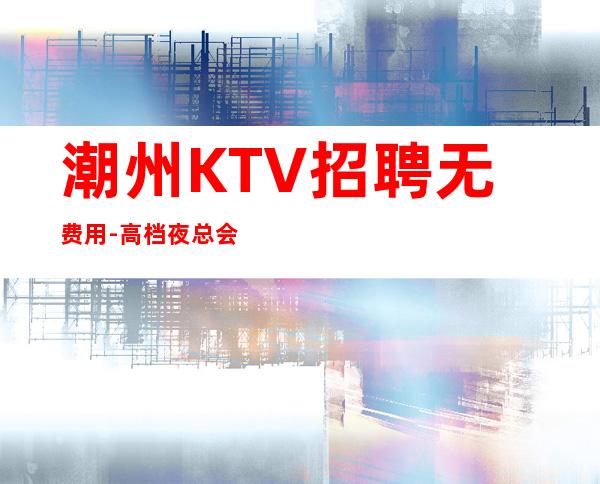 潮州KTV招聘无费用-高档夜总会起步-夜总会求职了解