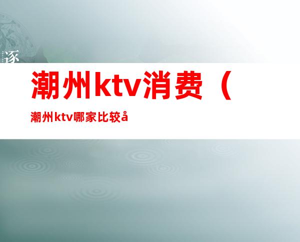 潮州ktv消费（潮州ktv哪家比较好）