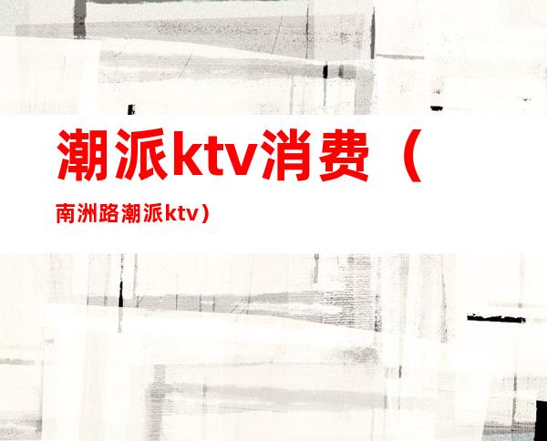 潮派ktv消费（南洲路潮派ktv）