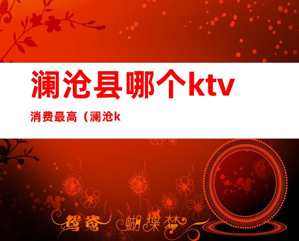 澜沧县哪个ktv消费最高（澜沧ktv价格表）