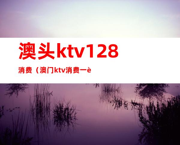 澳头ktv128消费（澳门ktv消费一般多少）