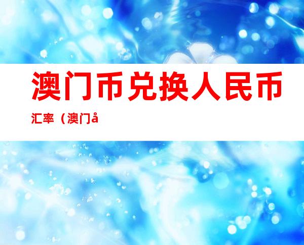 澳门币兑换人民币汇率（澳门币兑换人民币汇率历史最低）