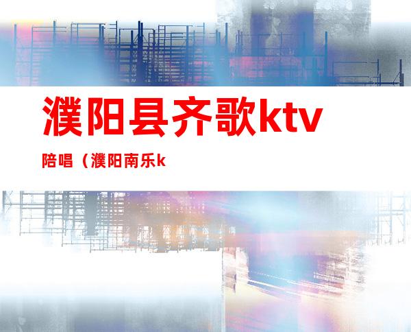 濮阳县齐歌ktv陪唱（濮阳南乐ktv哪里陪唱服务好）