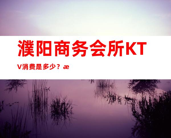 濮阳商务会所KTV消费是多少？比较火的十大高档ktv