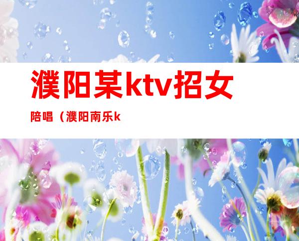 濮阳某ktv招女陪唱（濮阳南乐ktv哪里陪唱服务好）