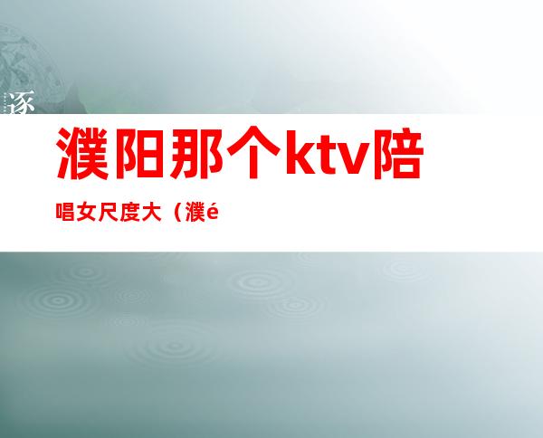 濮阳那个ktv陪唱女尺度大（濮阳ktv哪一家有陪唱的）