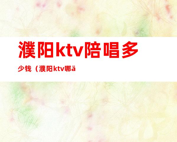 濮阳ktv陪唱多少钱（濮阳ktv哪一家有陪唱的）