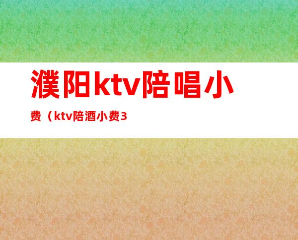 濮阳ktv陪唱小费（ktv陪酒小费300能干嘛）