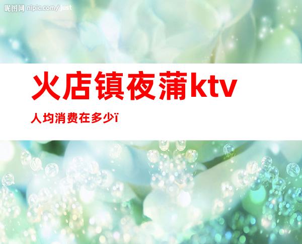 火店镇夜蒲ktv人均消费在多少（乐亭ktv一个点多少钱）