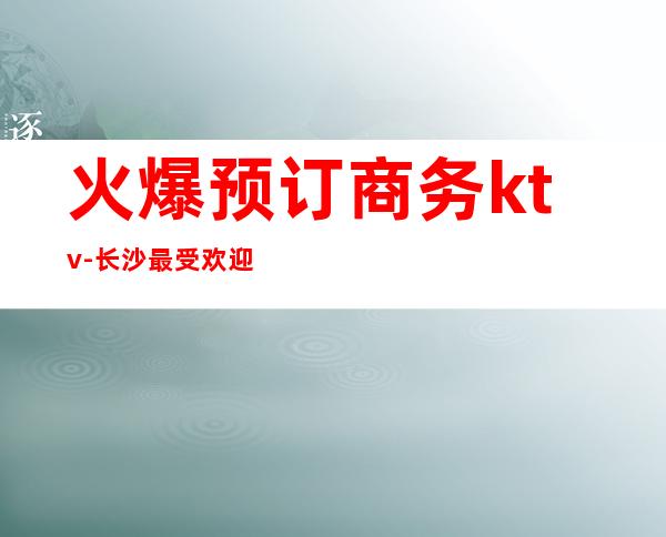 火爆预订商务ktv-长沙最受欢迎的商务KTV是哪？