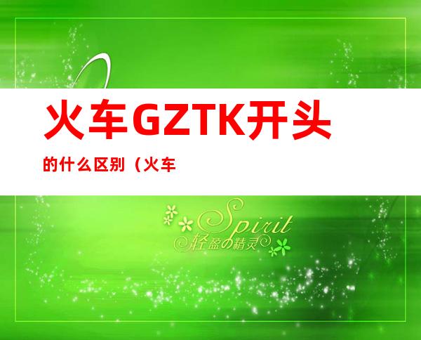 火车GZTK开头的什么区别（火车gzk开头是什么车）