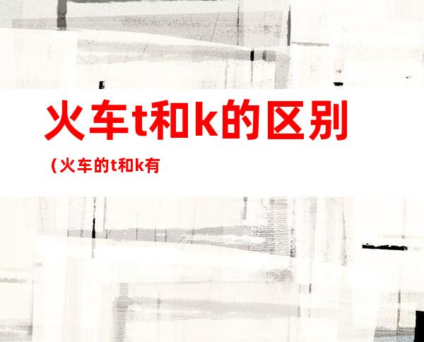 火车t和k的区别（火车的t和k有什么区别）