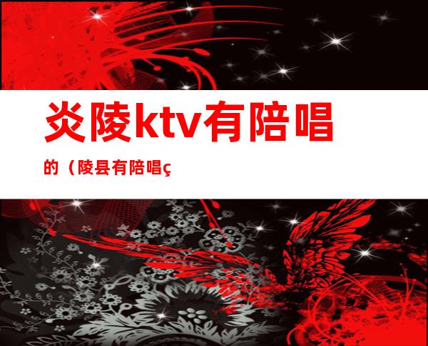 炎陵ktv有陪唱的（陵县有陪唱的KTV吗）