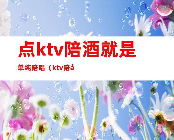 点ktv陪酒就是单纯陪唱（ktv陪唱陪酒叫什么）