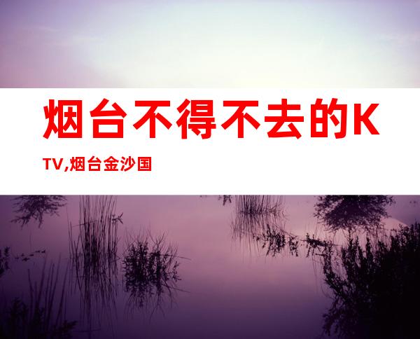 烟台不得不去的KTV,烟台金沙国际预订 – 烟台蓬莱商务KTV