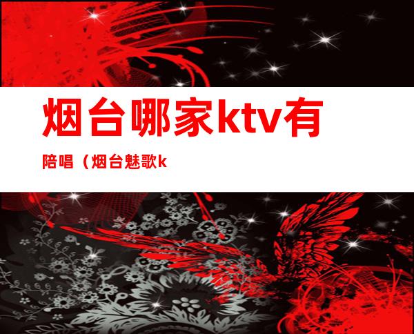 烟台哪家ktv有陪唱（烟台魅歌ktv有陪唱吗）