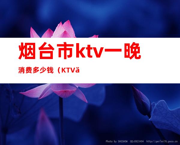 烟台市ktv一晚消费多少钱（KTV一天多少钱）