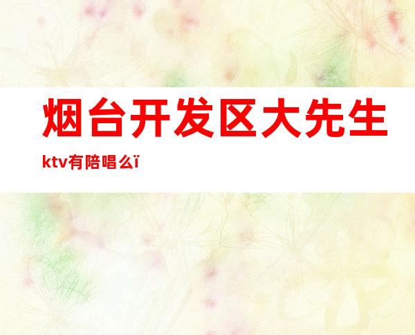 烟台开发区大先生ktv有陪唱么（烟台哪家ktv有陪唱）